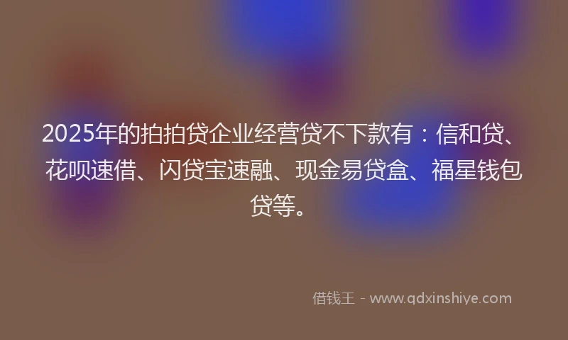 2025年的拍拍贷企业经营贷不下款有：信和贷、花呗速借、闪贷宝速融、现金易贷盒、福星钱包贷等。