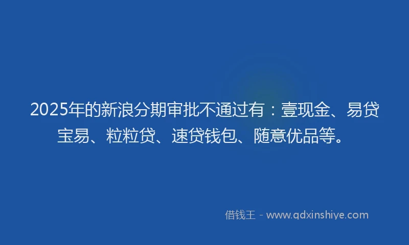 2025年的新浪分期审批不通过有：壹现金、易贷宝易、粒粒贷、速贷钱包、随意优品等。