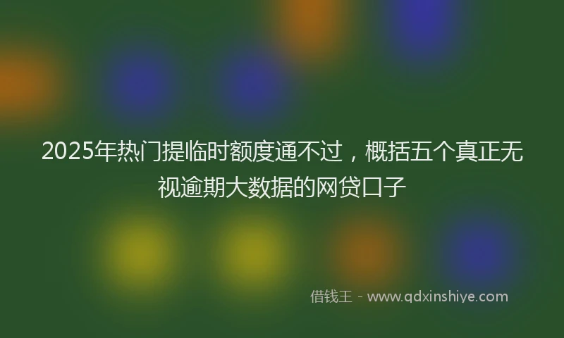 2025年热门提临时额度通不过，概括五个真正无视逾期大数据的网贷口子