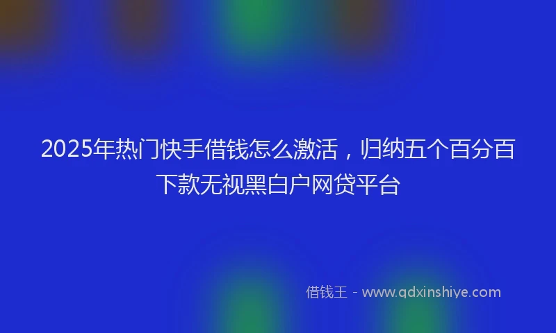 2025年热门快手借钱怎么激活，归纳五个百分百下款无视黑白户网贷平台