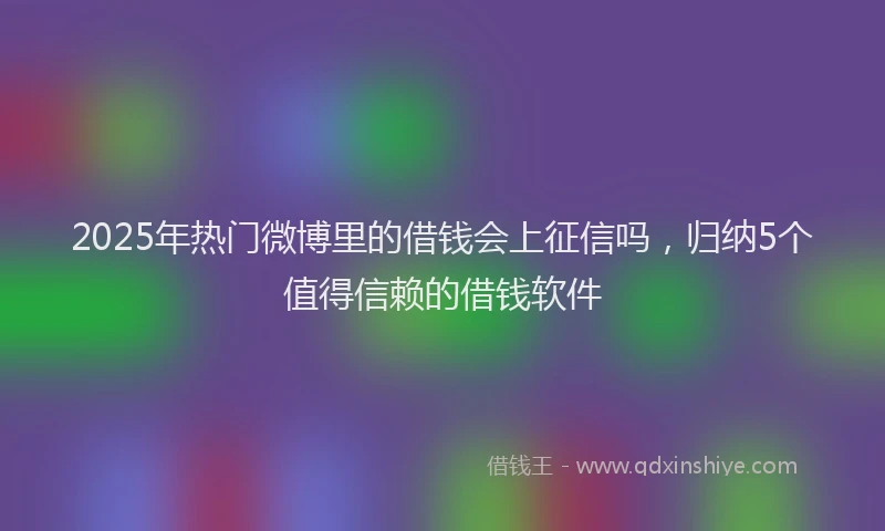 2025年热门微博里的借钱会上征信吗，归纳5个值得信赖的借钱软件