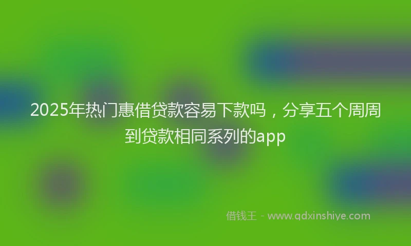 2025年热门惠借贷款容易下款吗，分享五个周周到贷款相同系列的app