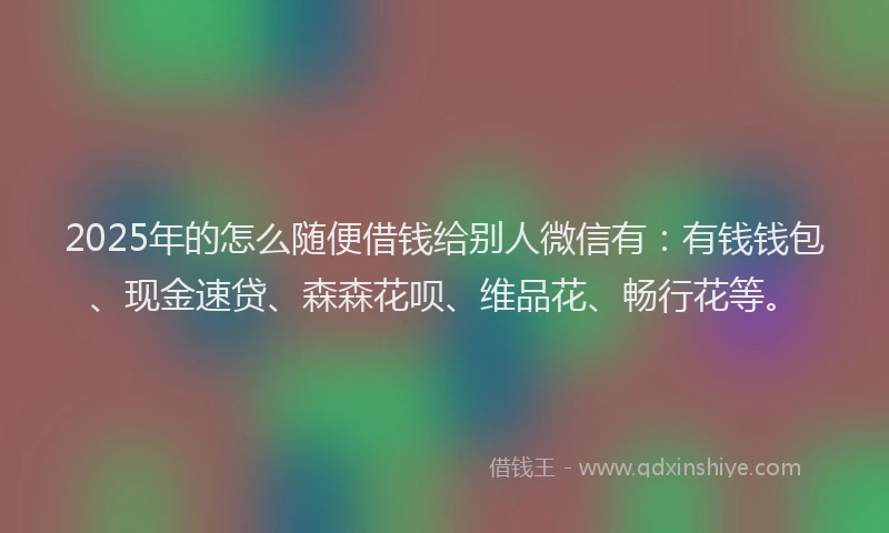 2025年的怎么随便借钱给别人微信有：有钱钱包、现金速贷、森森花呗、维品花、畅行花等。