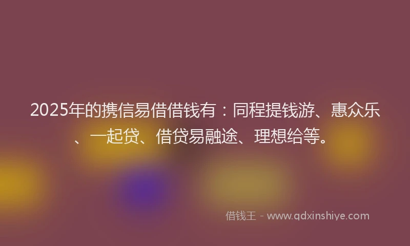 2025年的携信易借借钱有：同程提钱游、惠众乐、一起贷、借贷易融途、理想给等。