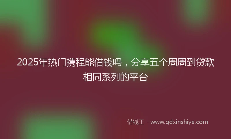 2025年热门携程能借钱吗，分享五个周周到贷款相同系列的平台