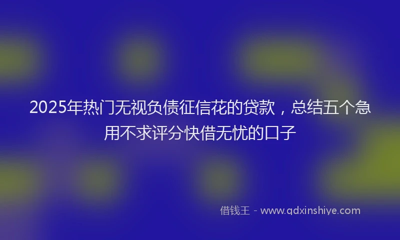 2025年热门无视负债征信花的贷款，总结五个急用不求评分快借无忧的口子