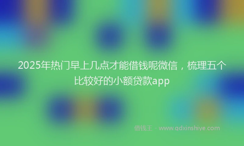 2025年热门早上几点才能借钱呢微信，梳理五个比较好的小额贷款app