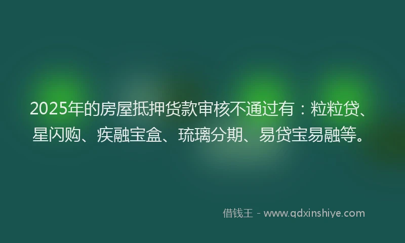 2025年的房屋抵押货款审核不通过有：粒粒贷、星闪购、疾融宝盒、琉璃分期、易贷宝易融等。