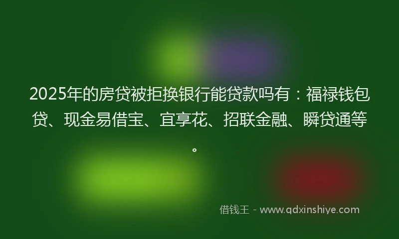 2025年的房贷被拒换银行能贷款吗有：福禄钱包贷、现金易借宝、宜享花、招联金融、瞬贷通等。