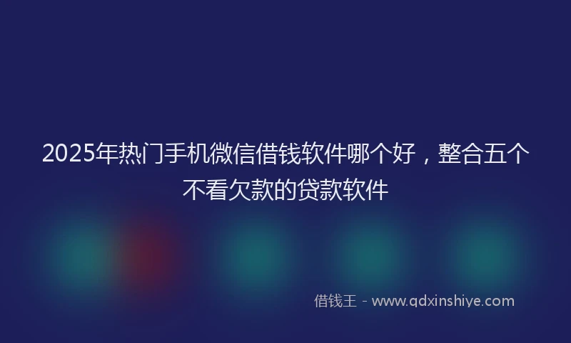 2025年热门手机微信借钱软件哪个好，整合五个不看欠款的贷款软件