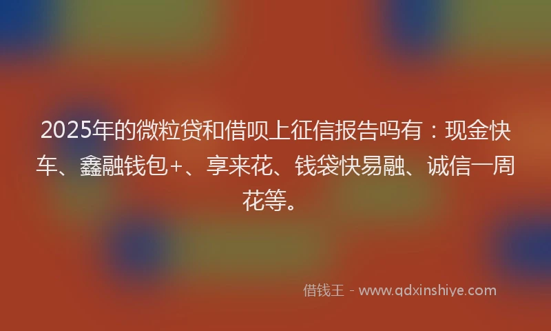 2025年的微粒贷和借呗上征信报告吗有：现金快车、鑫融钱包+、享来花、钱袋快易融、诚信一周花等。