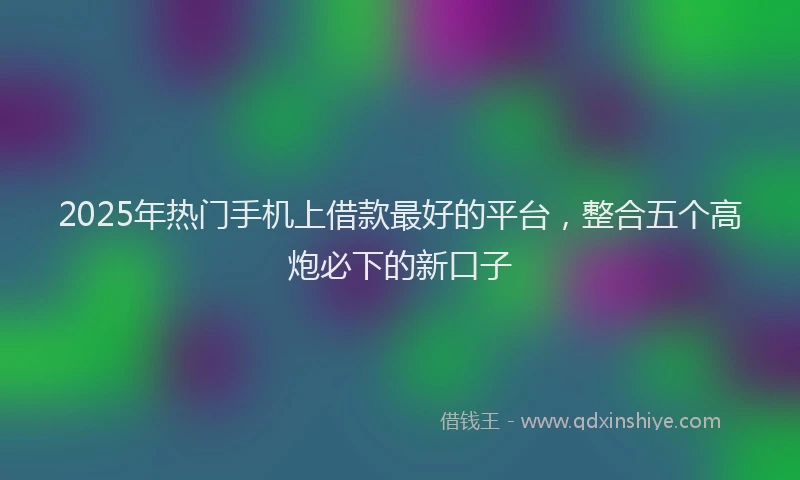 2025年热门手机上借款最好的平台，整合五个高炮必下的新口子
