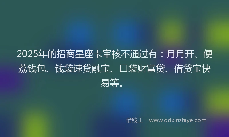 2025年的招商星座卡审核不通过有：月月开、便荔钱包、钱袋速贷融宝、口袋财富贷、借贷宝快易等。