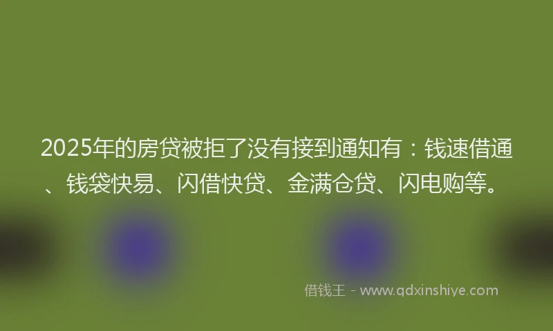 2025年的房贷被拒了没有接到通知有：钱速借通、钱袋快易、闪借快贷、金满仓贷、闪电购等。