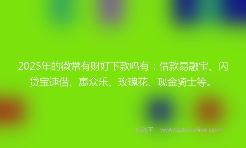 2025年的微常有财好下款吗有：借款易融宝、闪贷宝速借、惠众乐、玫瑰花、现金骑士等。