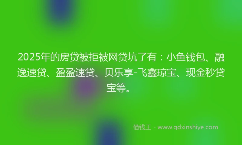 2025年的房贷被拒被网贷坑了有：小鱼钱包、融逸速贷、盈盈速贷、贝乐享-飞鑫琼宝、现金秒贷宝等。