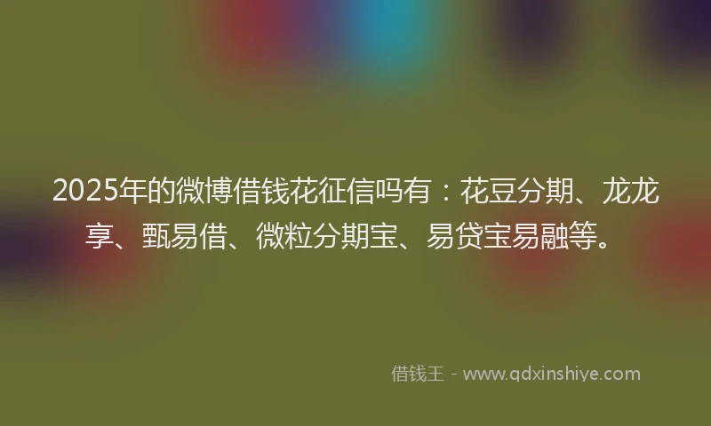 2025年的微博借钱花征信吗有：花豆分期、龙龙享、甄易借、微粒分期宝、易贷宝易融等。