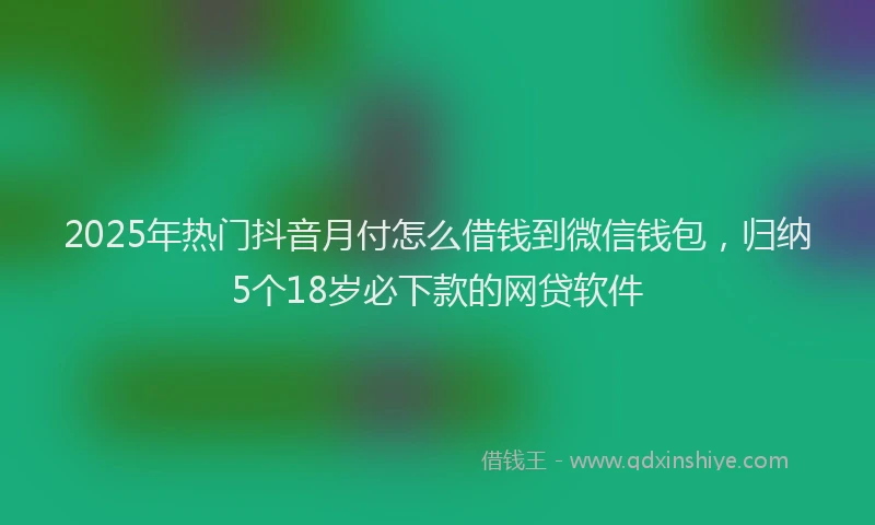 2025年热门抖音月付怎么借钱到微信钱包，归纳5个18岁必下款的网贷软件
