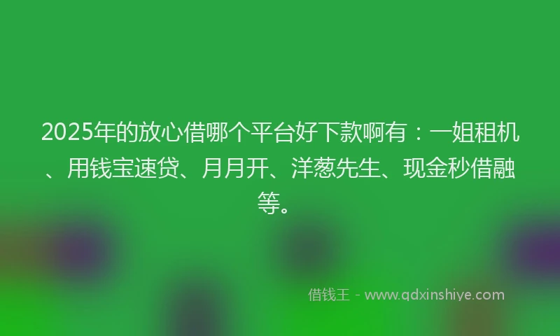 2025年的放心借哪个平台好下款啊有：一姐租机、用钱宝速贷、月月开、洋葱先生、现金秒借融等。