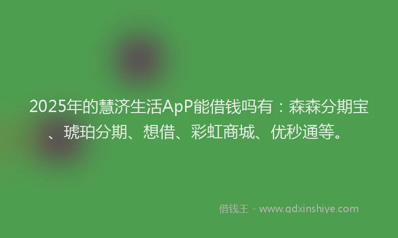 2025年的慧济生活ApP能借钱吗有：森森分期宝、琥珀分期、想借、彩虹商城、优秒通等。