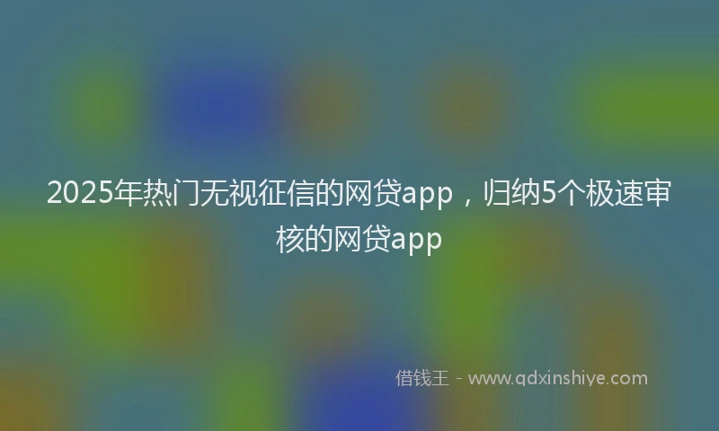 2025年热门无视征信的网贷app，归纳5个极速审核的网贷app