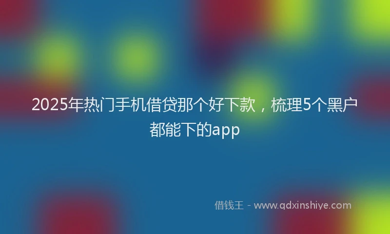2025年热门手机借贷那个好下款，梳理5个黑户都能下的app