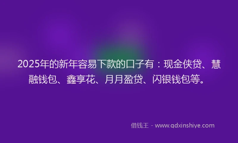 2025年的新年容易下款的口子有：现金侠贷、慧融钱包、鑫享花、月月盈贷、闪银钱包等。