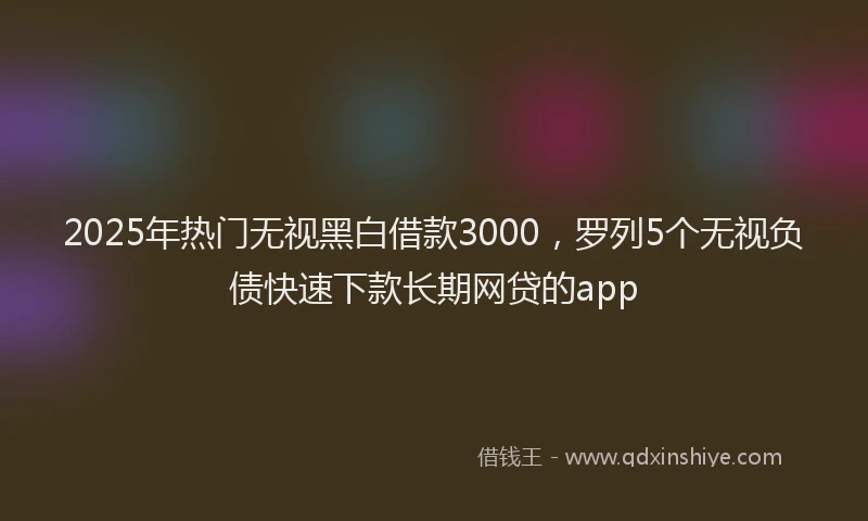2025年热门无视黑白借款3000，罗列5个无视负债快速下款长期网贷的app