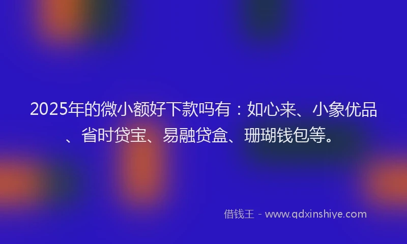2025年的微小额好下款吗有：如心来、小象优品、省时贷宝、易融贷盒、珊瑚钱包等。