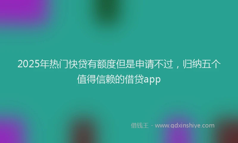 2025年热门快贷有额度但是申请不过，归纳五个值得信赖的借贷app