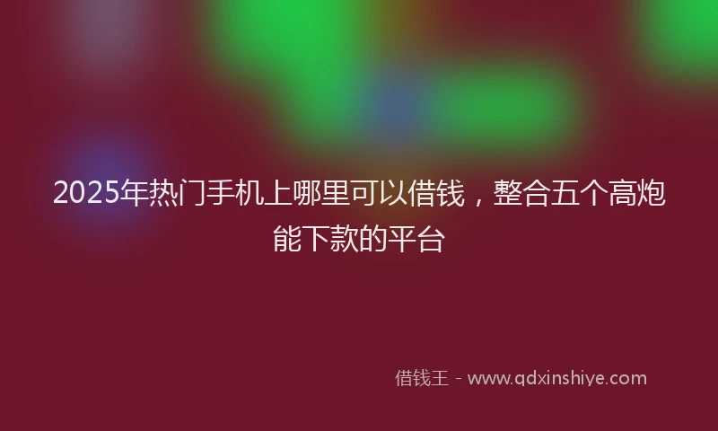2025年热门手机上哪里可以借钱，整合五个高炮能下款的平台