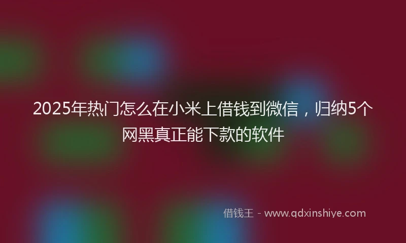 2025年热门怎么在小米上借钱到微信，归纳5个网黑真正能下款的软件