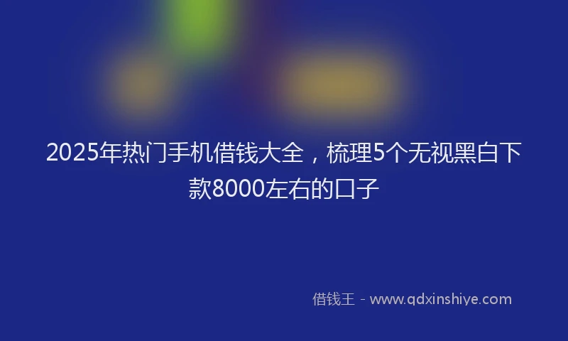 2025年热门手机借钱大全，梳理5个无视黑白下款8000左右的口子