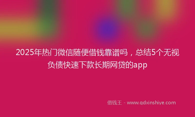 2025年热门微信随便借钱靠谱吗，总结5个无视负债快速下款长期网贷的app