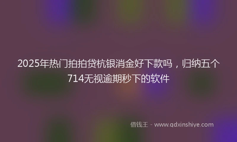 2025年热门拍拍贷杭银消金好下款吗，归纳五个714无视逾期秒下的软件