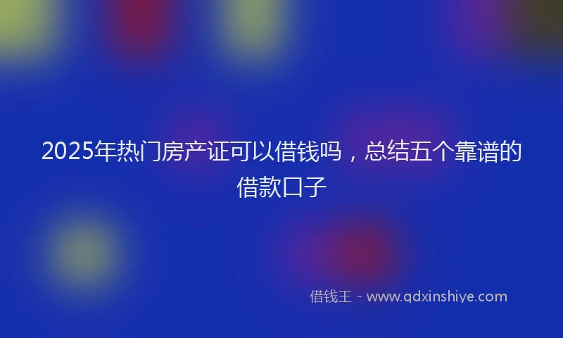 2025年热门房产证可以借钱吗，总结五个靠谱的借款口子