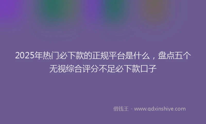 2025年热门必下款的正规平台是什么，盘点五个无视综合评分不足必下款口子