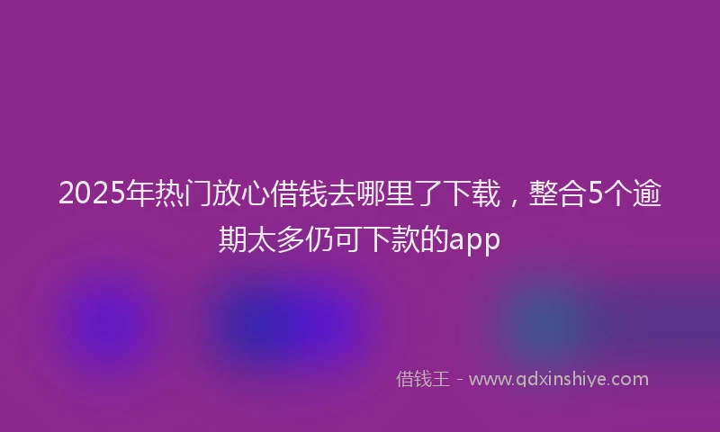 2025年热门放心借钱去哪里了下载，整合5个逾期太多仍可下款的app