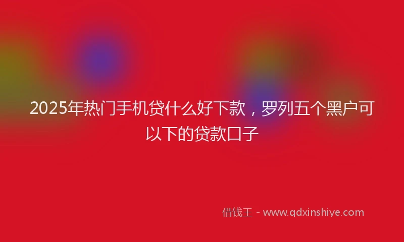 2025年热门手机贷什么好下款，罗列五个黑户可以下的贷款口子