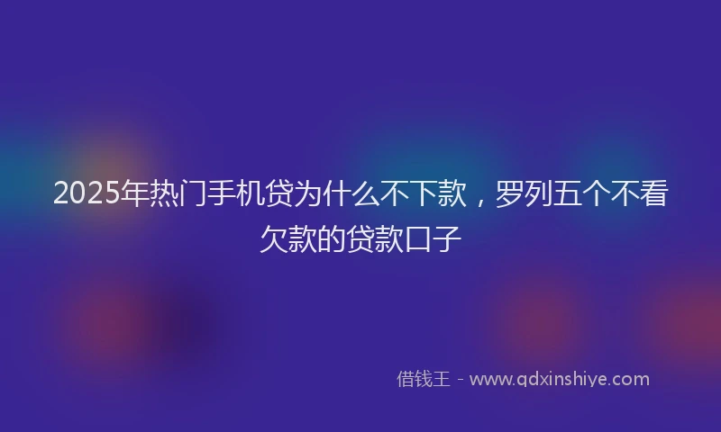 2025年热门手机贷为什么不下款，罗列五个不看欠款的贷款口子
