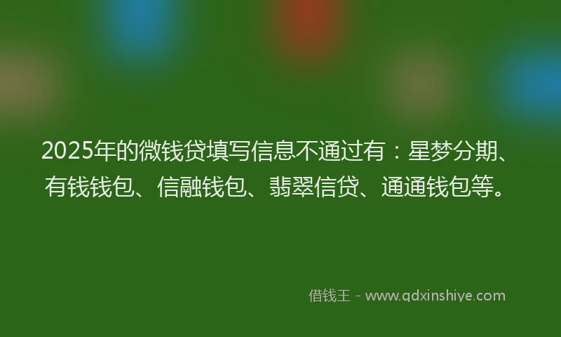 2025年的微钱贷填写信息不通过有：星梦分期、有钱钱包、信融钱包、翡翠信贷、通通钱包等。