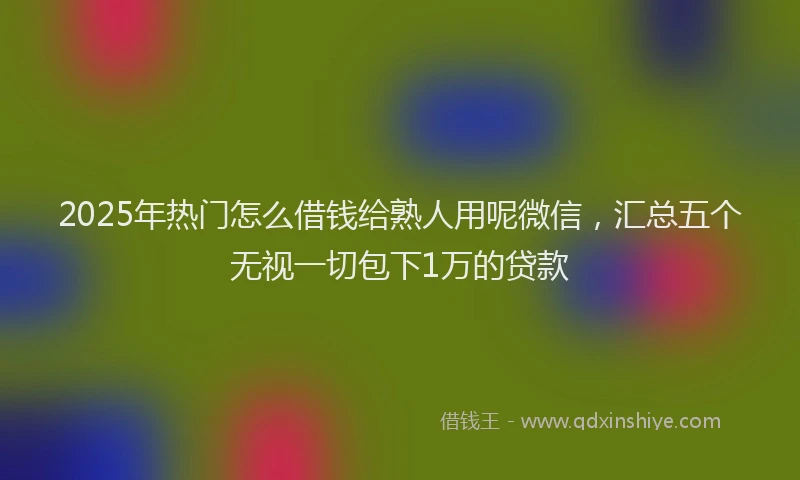 2025年热门怎么借钱给熟人用呢微信，汇总五个无视一切包下1万的贷款