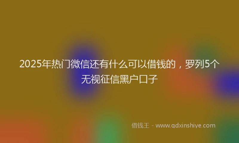 2025年热门微信还有什么可以借钱的，罗列5个无视征信黑户口子