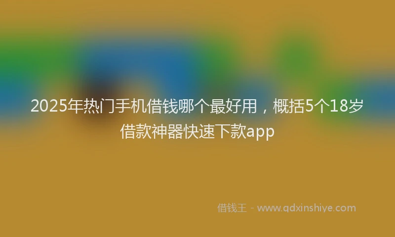 2025年热门手机借钱哪个最好用，概括5个18岁借款神器快速下款app