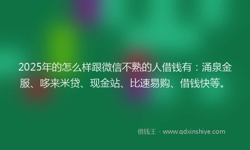 2025年的怎么样跟微信不熟的人借钱有：涌泉金服、哆来米贷、现金站、比速易购、借钱快等。