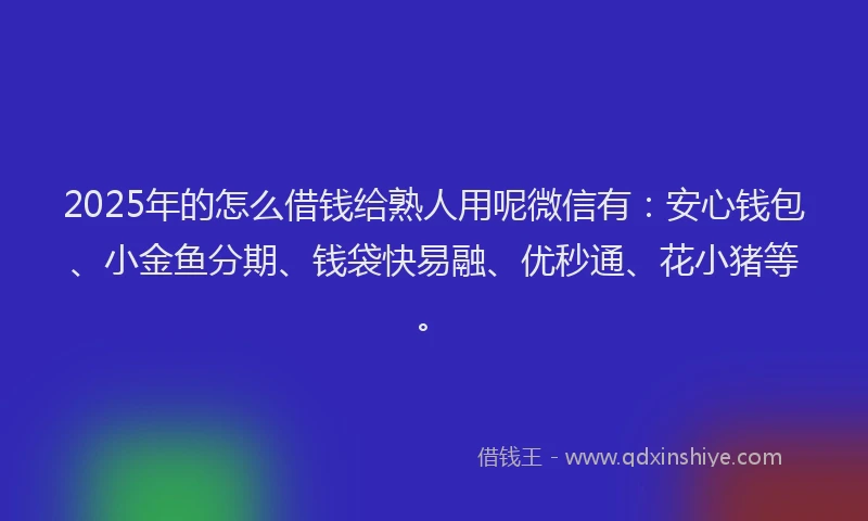 2025年的怎么借钱给熟人用呢微信有：安心钱包、小金鱼分期、钱袋快易融、优秒通、花小猪等。