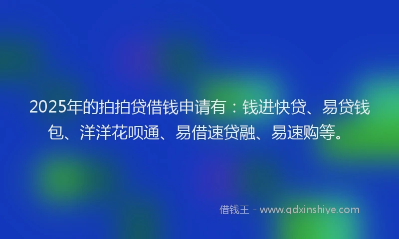 2025年的拍拍贷借钱申请有：钱进快贷、易贷钱包、洋洋花呗通、易借速贷融、易速购等。