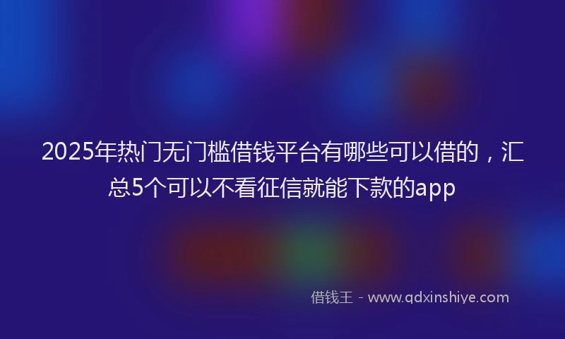 2025年热门无门槛借钱平台有哪些可以借的，汇总5个可以不看征信就能下款的app