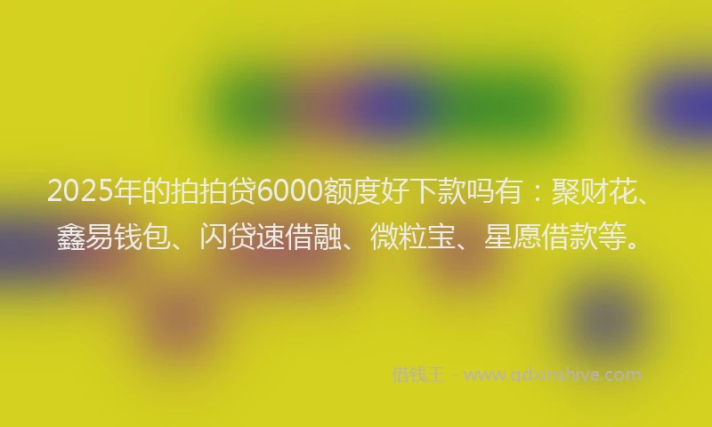 2025年的拍拍贷6000额度好下款吗有：聚财花、鑫易钱包、闪贷速借融、微粒宝、星愿借款等。