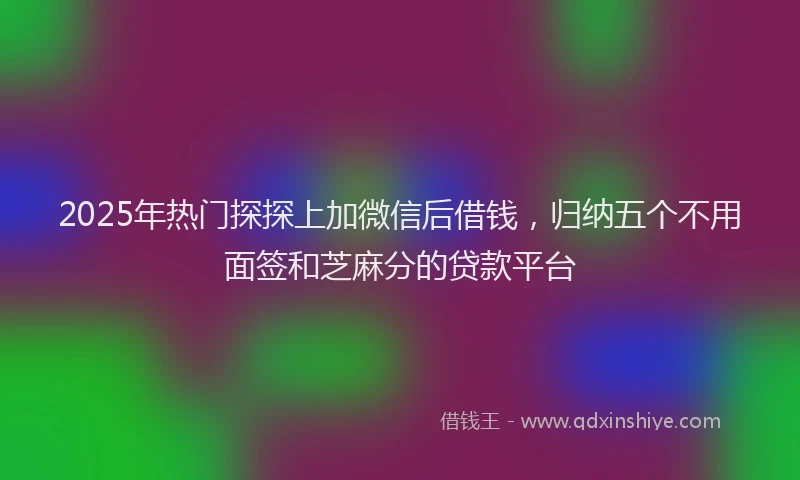 2025年热门探探上加微信后借钱，归纳五个不用面签和芝麻分的贷款平台